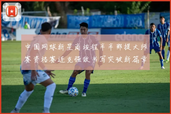 中国网球新星商竣程辛辛那提大师赛资格赛连克强敌书写突破新篇章