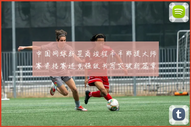 中国网球新星商竣程辛辛那提大师赛资格赛连克强敌书写突破新篇章