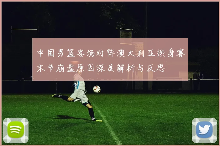中国男篮客场对阵澳大利亚热身赛末节崩盘原因深度解析与反思