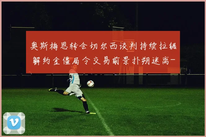 奥斯梅恩转会切尔西谈判持续拉锯 解约金僵局令交易前景扑朔迷离