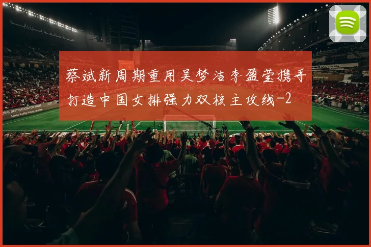 蔡斌新周期重用吴梦洁李盈莹携手打造中国女排强力双核主攻线