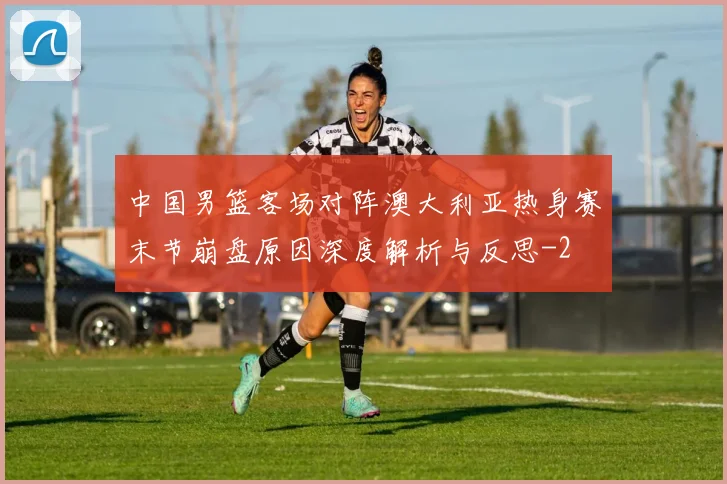中国男篮客场对阵澳大利亚热身赛末节崩盘原因深度解析与反思