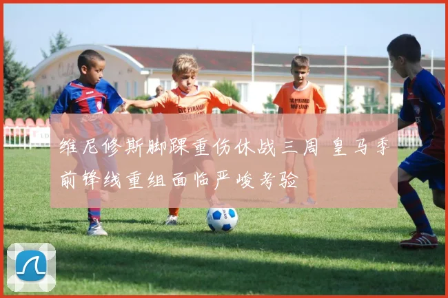 维尼修斯脚踝重伤休战三周 皇马季前锋线重组面临严峻考验
