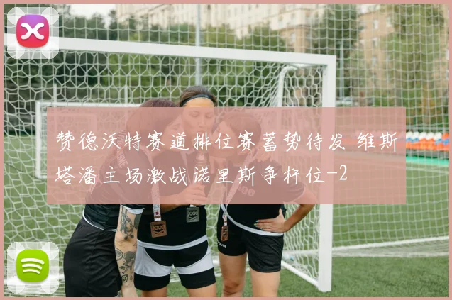 赞德沃特赛道排位赛蓄势待发 维斯塔潘主场激战诺里斯争杆位
