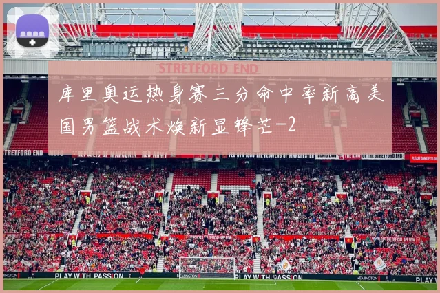 库里奥运热身赛三分命中率新高美国男篮战术焕新显锋芒