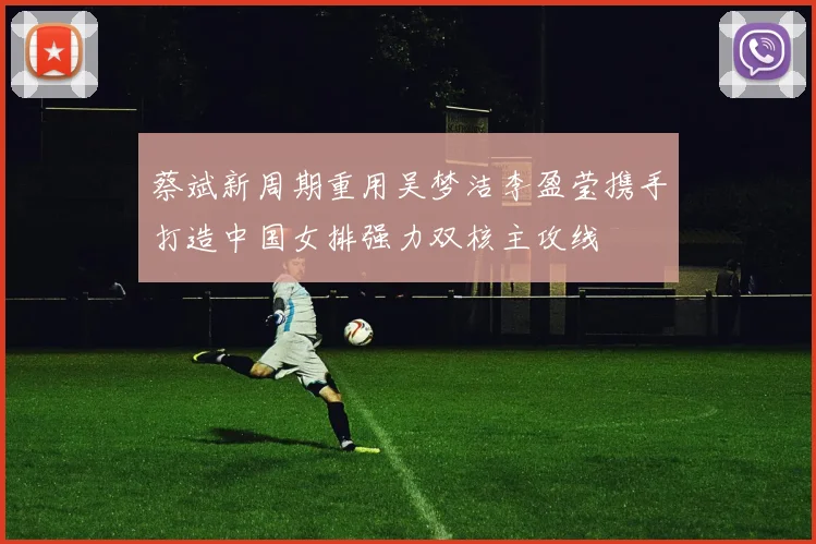 蔡斌新周期重用吴梦洁李盈莹携手打造中国女排强力双核主攻线