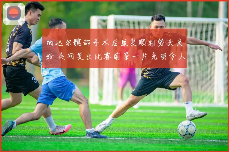纳达尔髋部手术后康复顺利势头良好 美网复出比赛前景一片光明令人期许