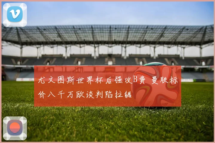 尤文图斯世界杯后强攻B费 曼联标价八千万欧谈判陷拉锯